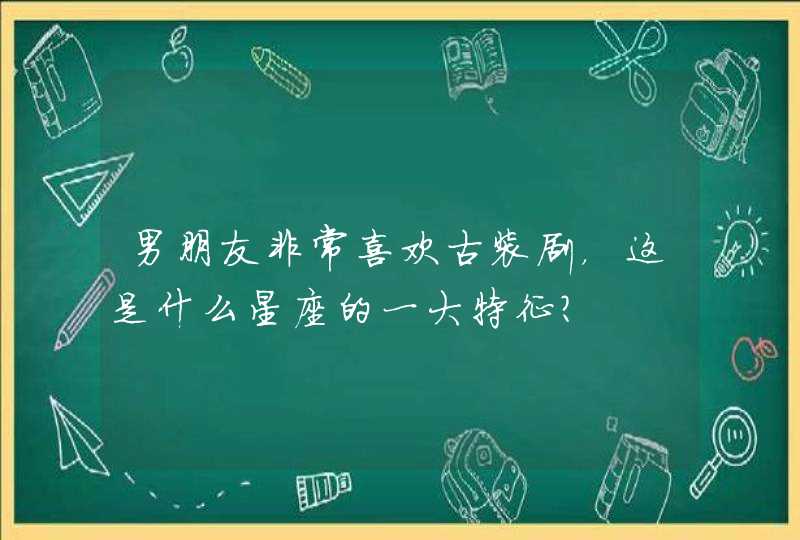 男朋友非常喜欢古装剧,这是什么星座的一大特征? 男朋友非常喜欢古装剧,这是什么星座的一大特征?