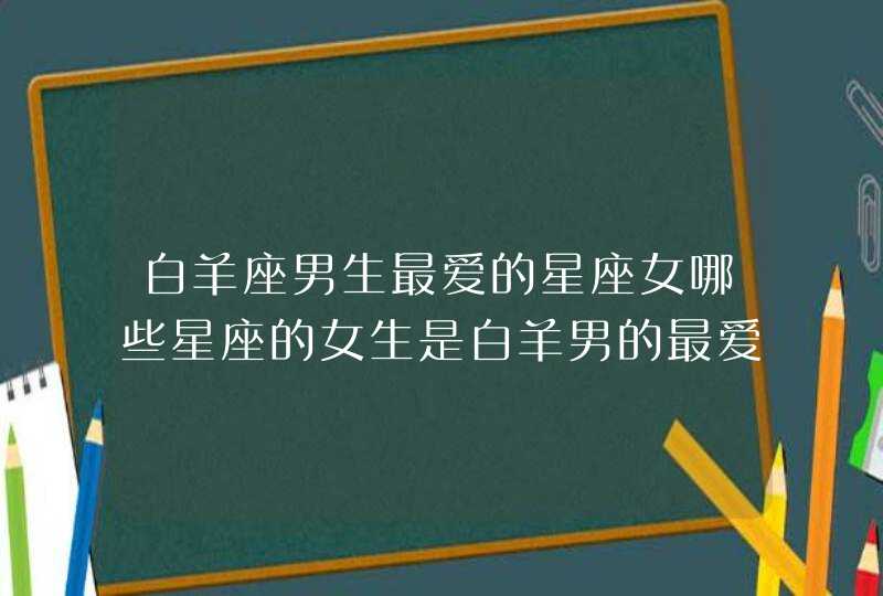 白羊座男生最爱的星座女哪些星座的女生是白羊男的最爱 白羊座男生最爱的星座女哪些星座的女生是白羊男的最爱