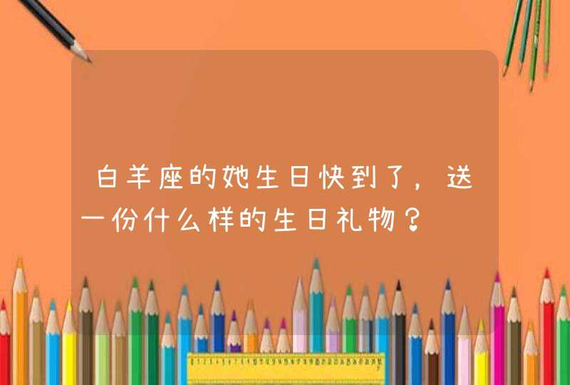 白羊座的她生日快到了,送一份什么样的生日礼物? 白羊座的她生日快到了,送一份什么样的生日礼物?