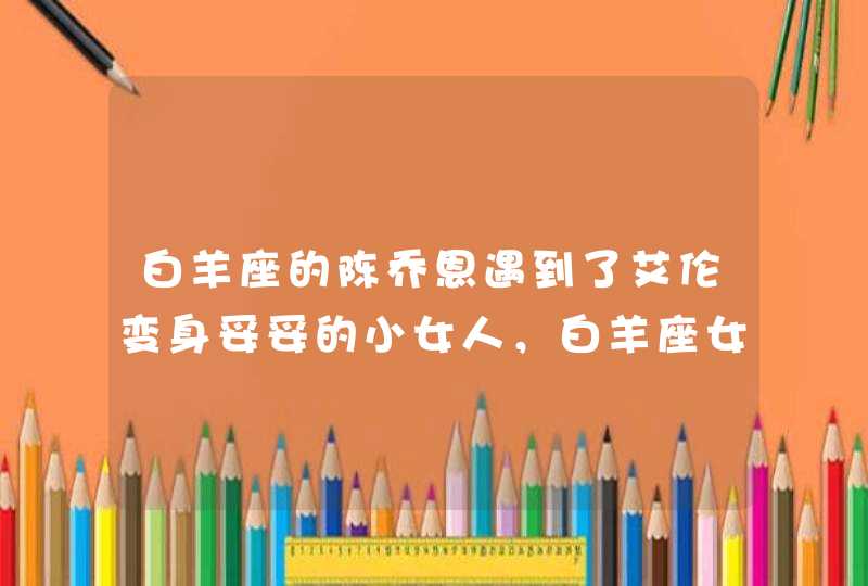 白羊座的陈乔恩遇到了艾伦变身妥妥的小女人,白羊座女生对待爱情什么样? 白羊座的陈乔恩遇到了艾伦变身妥妥的小女人,白羊座女生对待爱情什么样?