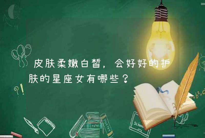 皮肤柔嫩白皙,会好好的护肤的星座女有哪些? 皮肤柔嫩白皙,会好好的护肤的星座女有哪些?