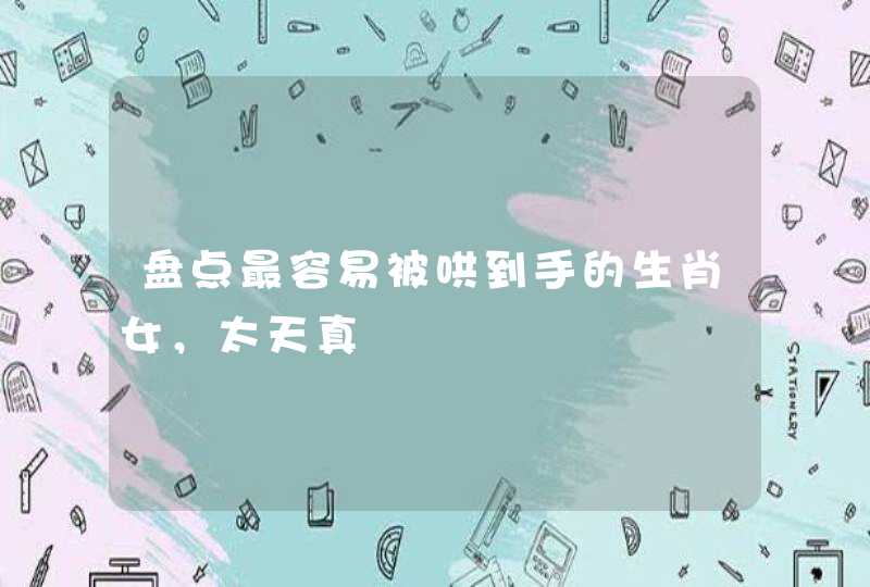 盘点最容易被哄到手的生肖女,太天真 盘点最容易被哄到手的生肖女,太天真