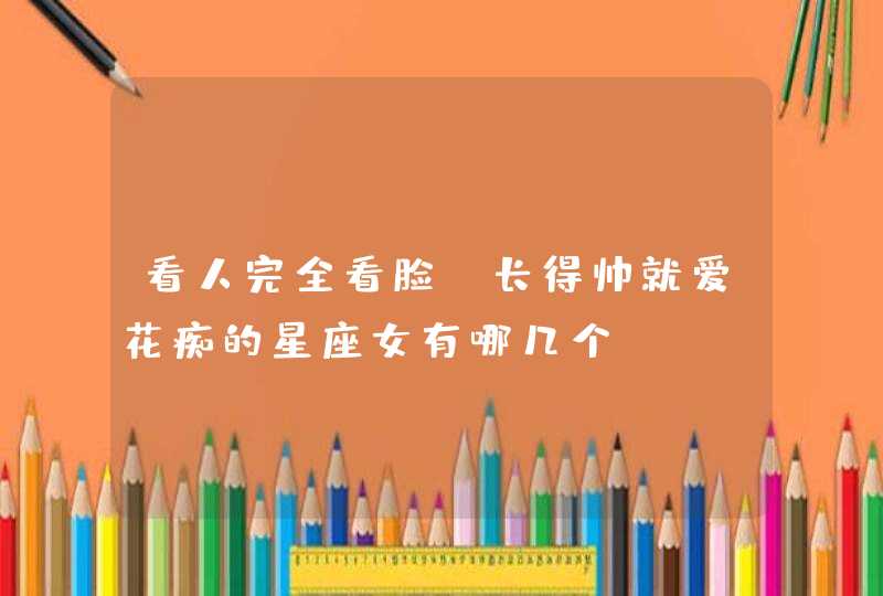 看人完全看脸,长得帅就爱花痴的星座女有哪几个? 看人完全看脸,长得帅就爱花痴的星座女有哪几个?