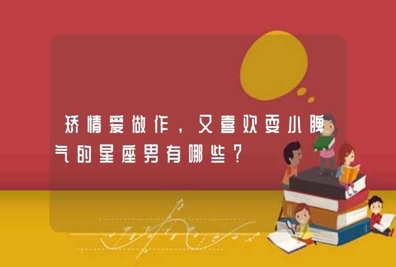 矫情爱做作,又喜欢耍小脾气的星座男有哪些? 矫情爱做作,又喜欢耍小脾气的星座男有哪些?