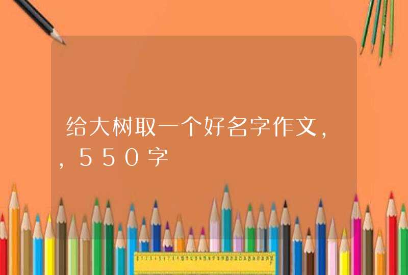 给大树取一个好名字作文,,550字 给大树取一个好名字作文,,550字
