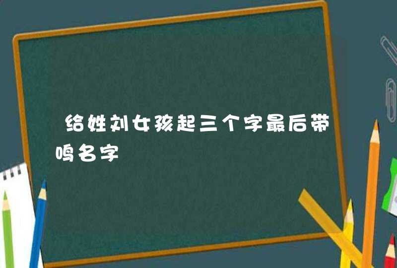 给姓刘女孩起三个字最后带鸣名字 给姓刘女孩起三个字最后带鸣名字