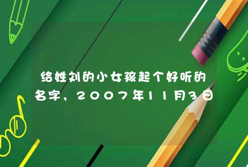 给姓刘的小女孩起个好听的名字,2007年11月3日11时12分阳历。家是河南平顶山 给姓刘的小女孩起个好听的名字,2007年11月3日11时12分阳历。家是河南平顶山