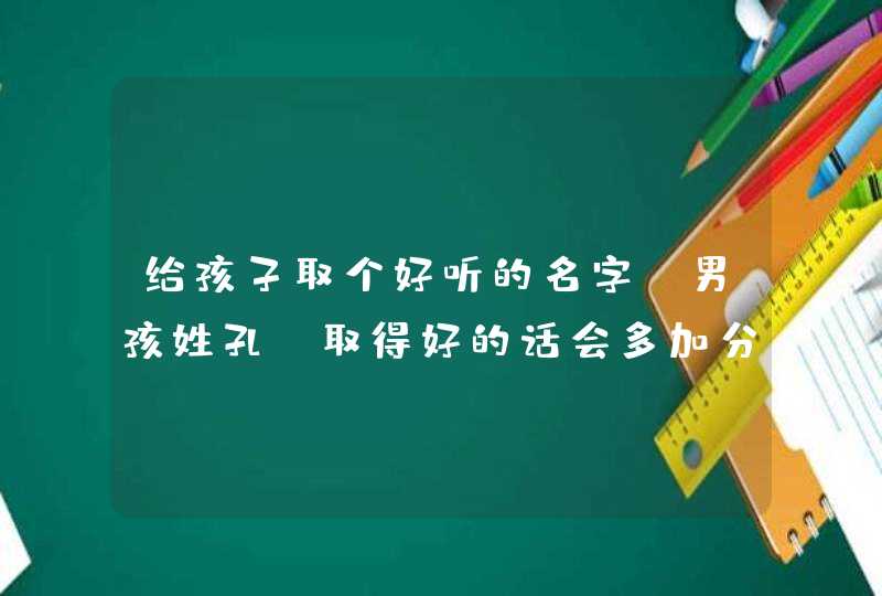 给孩子取个好听的名字。男孩姓孔。取得好的话会多加分的 给孩子取个好听的名字。男孩姓孔。取得好的话会多加分的