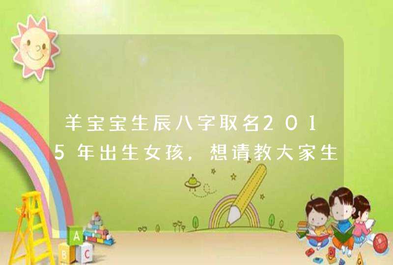 羊宝宝生辰八字取名2015年出生女孩,想请教大家生辰八字 羊宝宝生辰八字取名2015年出生女孩,想请教大家生辰八字