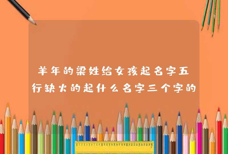 羊年的梁姓给女孩起名字五行缺火的起什么名字三个字的 羊年的梁姓给女孩起名字五行缺火的起什么名字三个字的