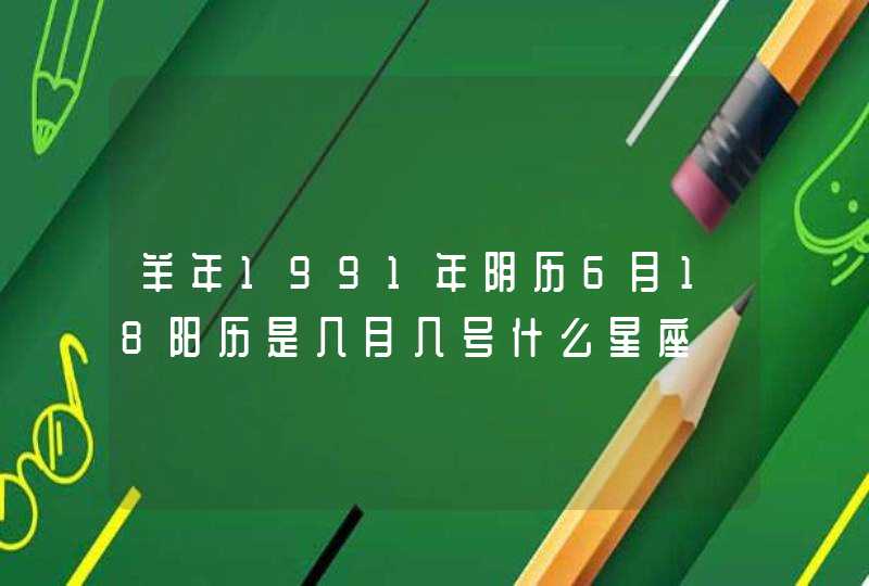 羊年1991年阴历6月18阳历是几月几号什么星座 羊年1991年阴历6月18阳历是几月几号什么星座