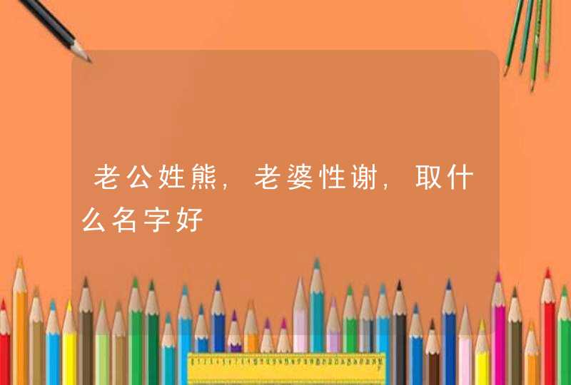老公姓熊,老婆性谢,取什么名字好 老公姓熊,老婆性谢,取什么名字好