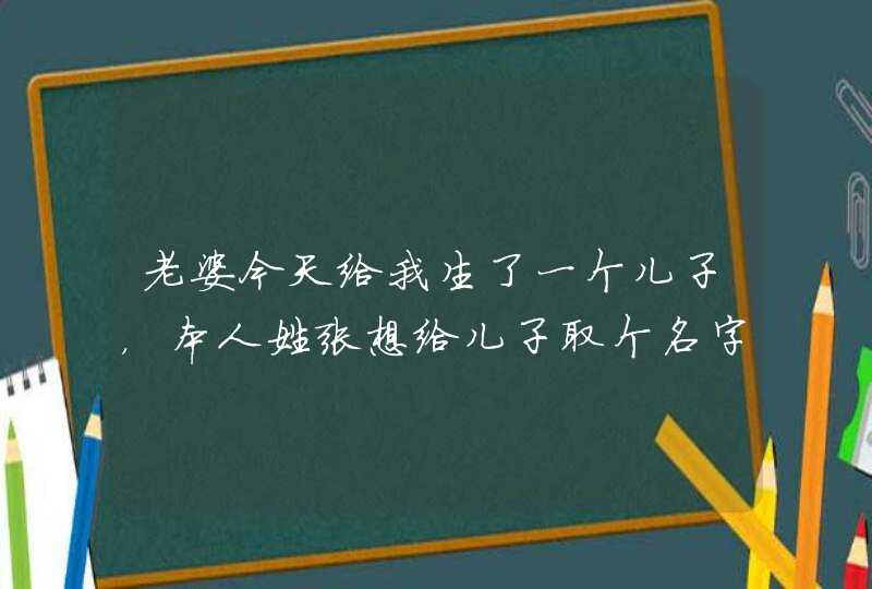 老婆今天给我生了一个儿子,本人姓张想给儿子取个名字希望大家能给我出出主意!! 老婆今天给我生了一个儿子,本人姓张想给儿子取个名字希望大家能给我出出主意!!