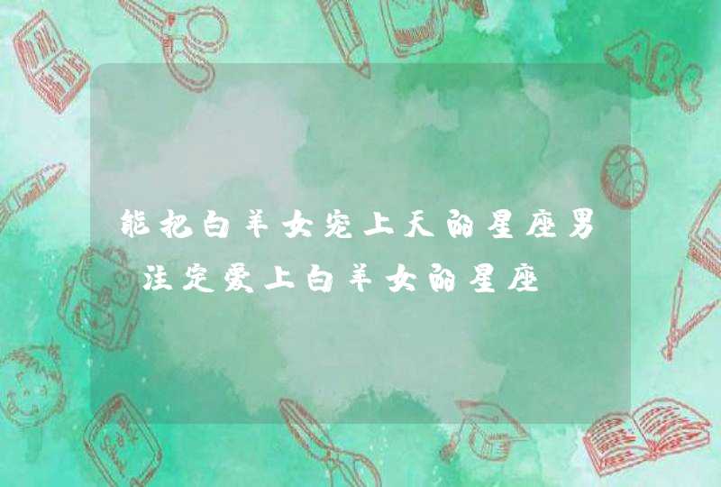 能把白羊女宠上天的星座男 注定爱上白羊女的星座 能把白羊女宠上天的星座男 注定爱上白羊女的星座