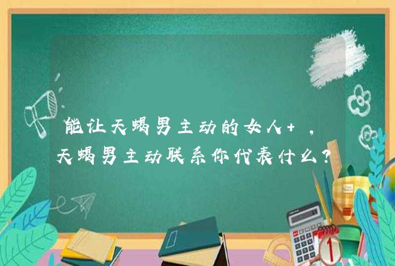 能让天蝎男主动的女人 ,天蝎男主动联系你代表什么? 能让天蝎男主动的女人 ,天蝎男主动联系你代表什么?