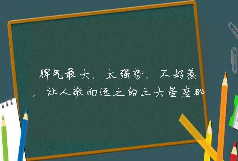 脾气最大,太强势,不好惹,让人敬而远之的三大星座都有谁? 脾气最大,太强势,不好惹,让人敬而远之的三大星座都有谁?