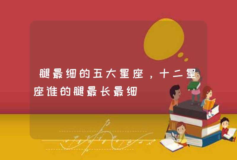 腿最细的五大星座,十二星座谁的腿最长最细 腿最细的五大星座,十二星座谁的腿最长最细