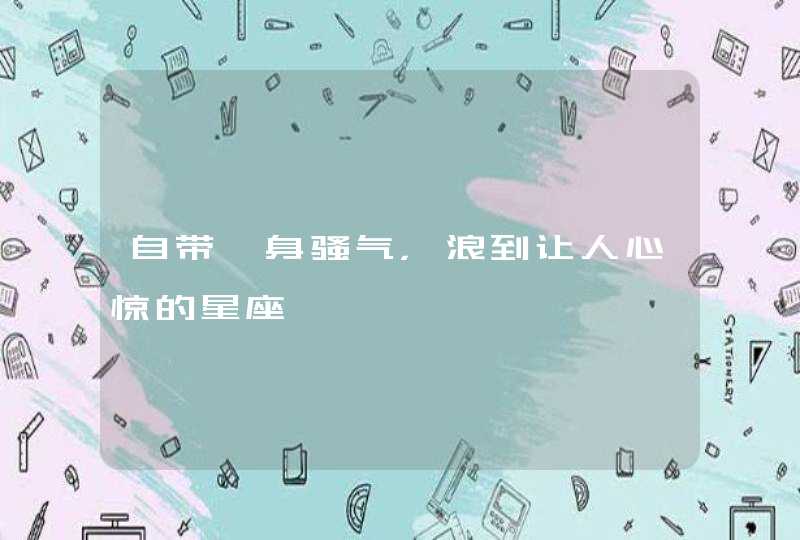 自带一身骚气,浪到让人心惊的星座 自带一身骚气,浪到让人心惊的星座