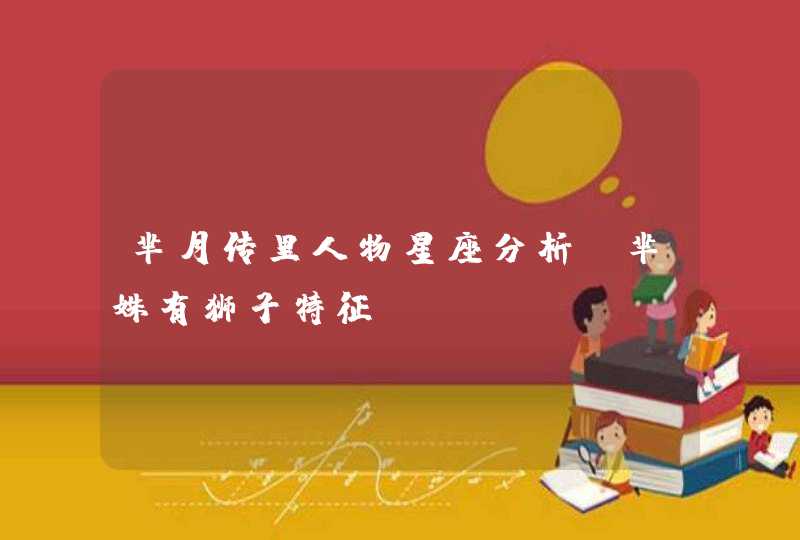 芈月传里人物星座分析,芈姝有狮子特征 芈月传里人物星座分析,芈姝有狮子特征