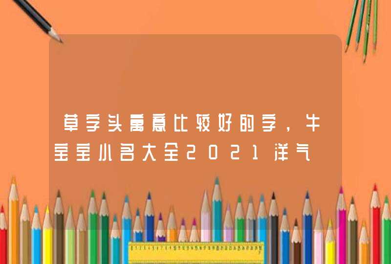 草字头寓意比较好的字,牛宝宝小名大全2021洋气 草字头寓意比较好的字,牛宝宝小名大全2021洋气