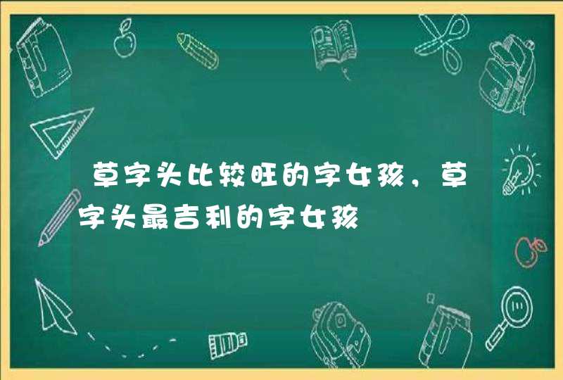 草字头比较旺的字女孩,草字头最吉利的字女孩 草字头比较旺的字女孩,草字头最吉利的字女孩