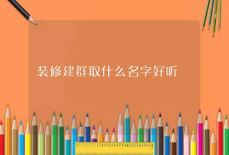 装修建群取什么名字好听 装修建群取什么名字好听