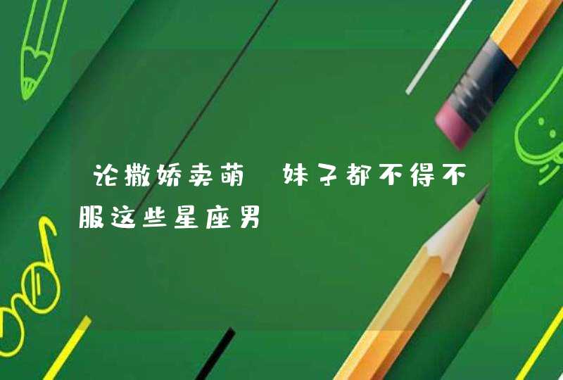 论撒娇卖萌_妹子都不得不服这些星座男 论撒娇卖萌_妹子都不得不服这些星座男