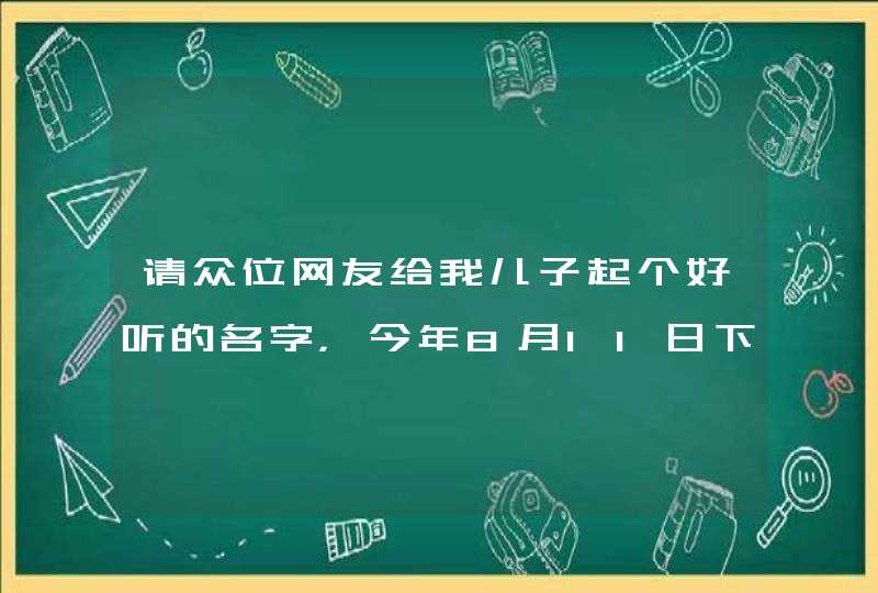 请众位网友给我儿子起个好听的名字,今年8月11日下午17;00整 出生。 请众位网友给我儿子起个好听的名字,今年8月11日下午17;00整 出生。