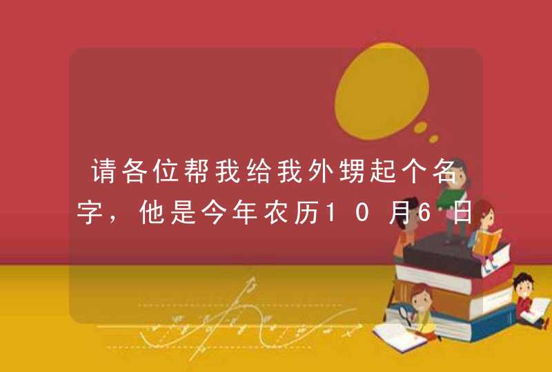 请各位帮我给我外甥起个名字,他是今年农历10月6日生的.我在这里谢谢大家了. 请各位帮我给我外甥起个名字,他是今年农历10月6日生的.我在这里谢谢大家了.