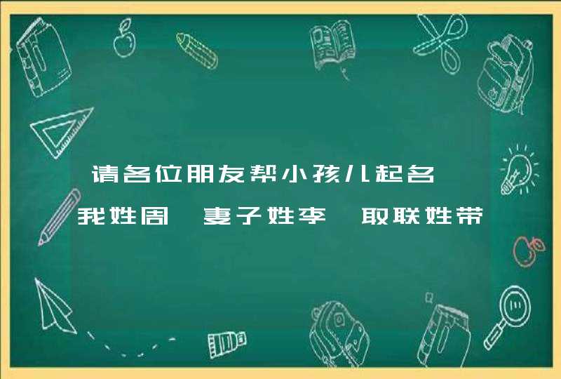 请各位朋友帮小孩儿起名,我姓周,妻子姓李,取联姓带名三个字的.谢谢大家! 请各位朋友帮小孩儿起名,我姓周,妻子姓李,取联姓带名三个字的.谢谢大家!