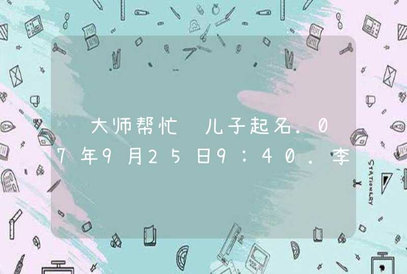 请大师帮忙给儿子起名.07年9月25日9:40.李姓男孩 请大师帮忙给儿子起名.07年9月25日9:40.李姓男孩