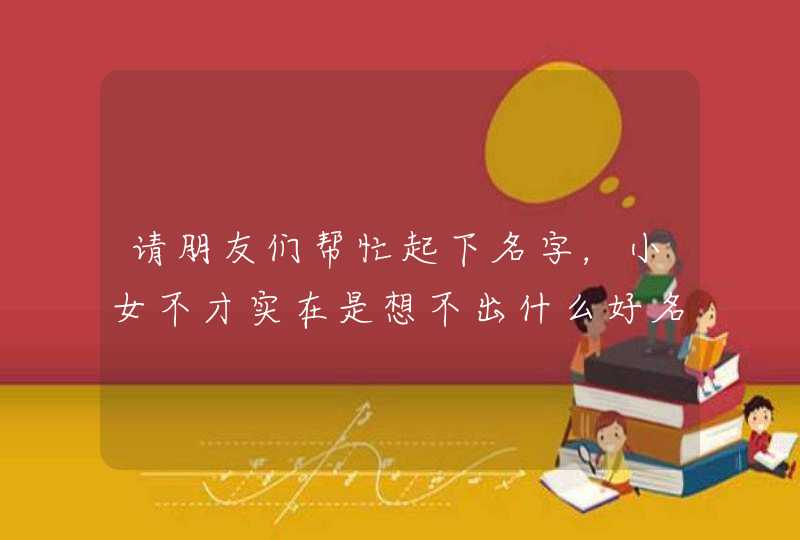 请朋友们帮忙起下名字,小女不才实在是想不出什么好名字! 请朋友们帮忙起下名字,小女不才实在是想不出什么好名字!