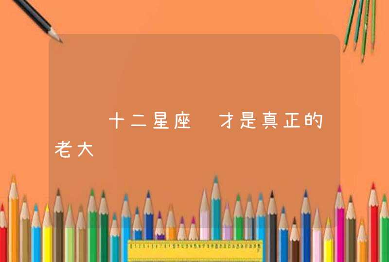 请问十二星座谁才是真正的老大 请问十二星座谁才是真正的老大