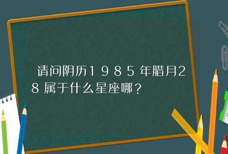 请问阴历1985年腊月28属于什么星座哪? 请问阴历1985年腊月28属于什么星座哪?