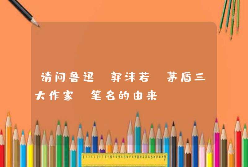请问鲁迅,郭沫若,茅盾三大作家,笔名的由来? 请问鲁迅,郭沫若,茅盾三大作家,笔名的由来?