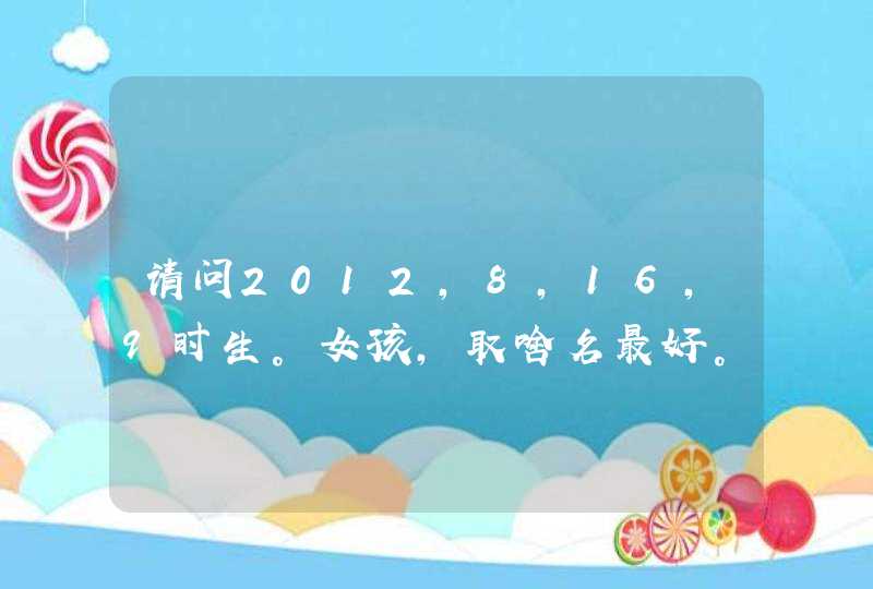 请问2012,8,16,9时生。女孩,取啥名最好。 请问2012,8,16,9时生。女孩,取啥名最好。