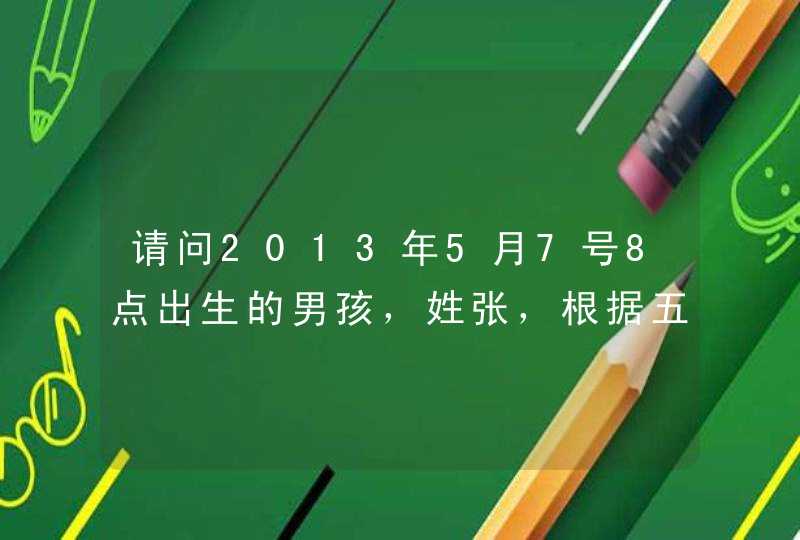 请问2013年5月7号8点出生的男孩,姓张,根据五行、五格数理、三才搭配等要怎么取名字? 请问2013年5月7号8点出生的男孩,姓张,根据五行、五格数理、三才搭配等要怎么取名字?