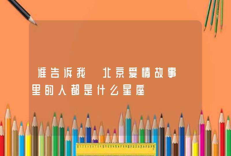 谁告诉我《北京爱情故事》里的人都是什么星座 谁告诉我《北京爱情故事》里的人都是什么星座