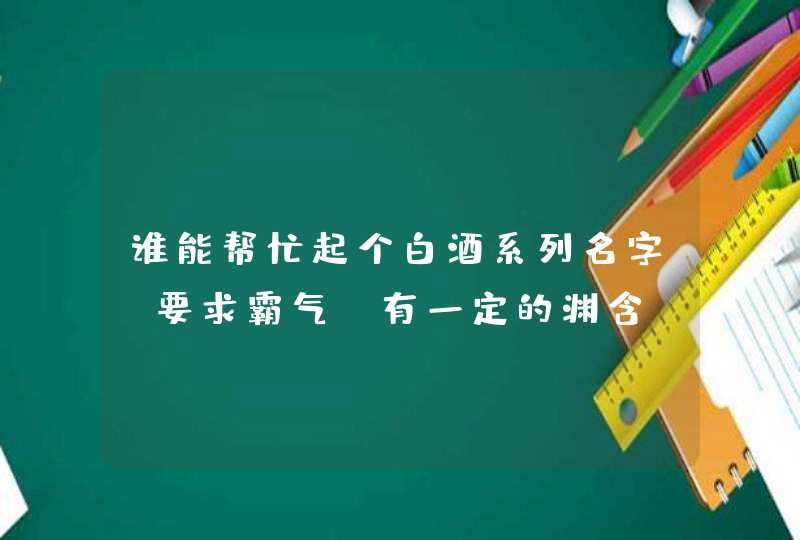 谁能帮忙起个白酒系列名字,要求霸气,有一定的渊含,先谢了 谁能帮忙起个白酒系列名字,要求霸气,有一定的渊含,先谢了