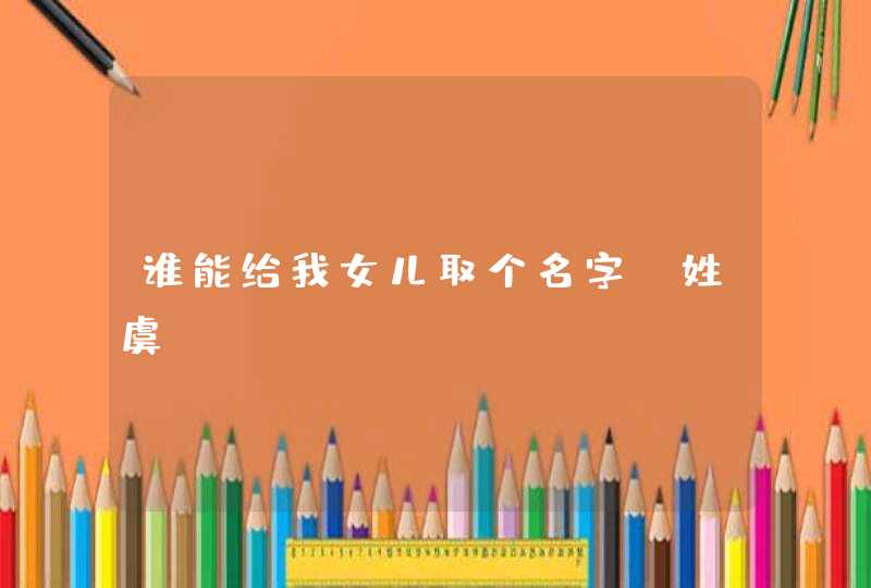 谁能给我女儿取个名字,姓虞 谁能给我女儿取个名字,姓虞