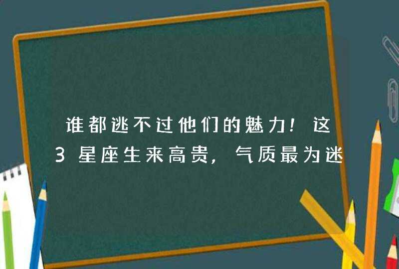 谁都逃不过他们的魅力!这3星座生来高贵,气质最为迷人? 谁都逃不过他们的魅力!这3星座生来高贵,气质最为迷人?