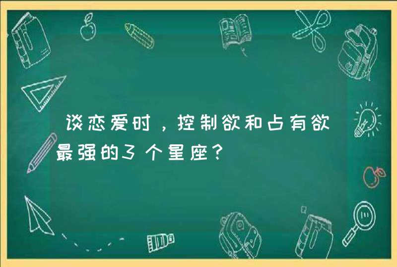 谈恋爱时,控制欲和占有欲最强的3个星座? 谈恋爱时,控制欲和占有欲最强的3个星座?