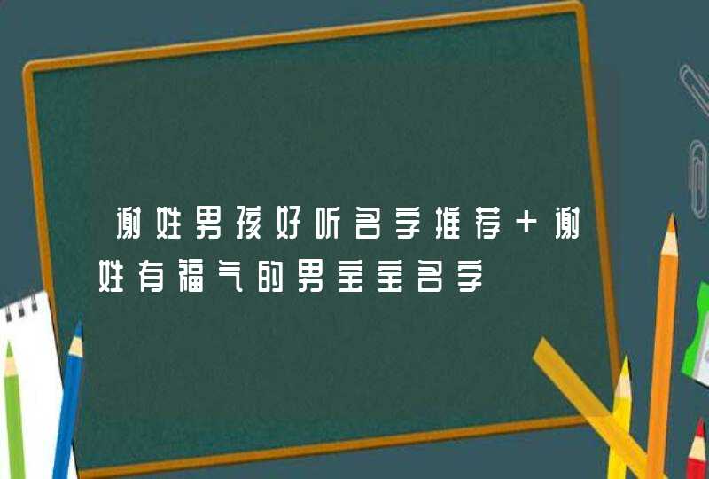 谢姓男孩好听名字推荐 谢姓有福气的男宝宝名字 谢姓男孩好听名字推荐 谢姓有福气的男宝宝名字