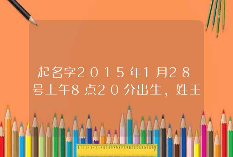 起名字2015年1月28号上午8点20分出生,姓王,男孩,起什么名字,谢谢 起名字2015年1月28号上午8点20分出生,姓王,男孩,起什么名字,谢谢