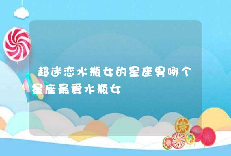 超迷恋水瓶女的星座男哪个星座最爱水瓶女 超迷恋水瓶女的星座男哪个星座最爱水瓶女