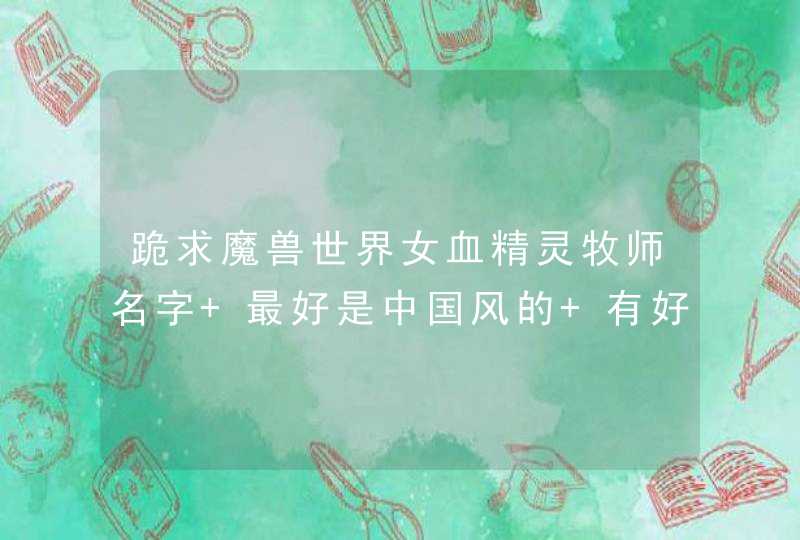 跪求魔兽世界女血精灵牧师名字 最好是中国风的 有好的财富大大的加 跪求魔兽世界女血精灵牧师名字 最好是中国风的 有好的财富大大的加