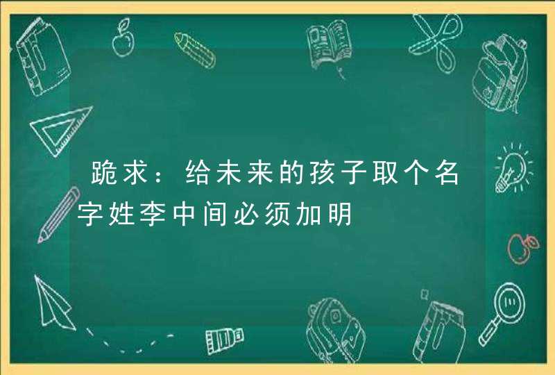 跪求:给未来的孩子取个名字姓李中间必须加明 跪求:给未来的孩子取个名字姓李中间必须加明