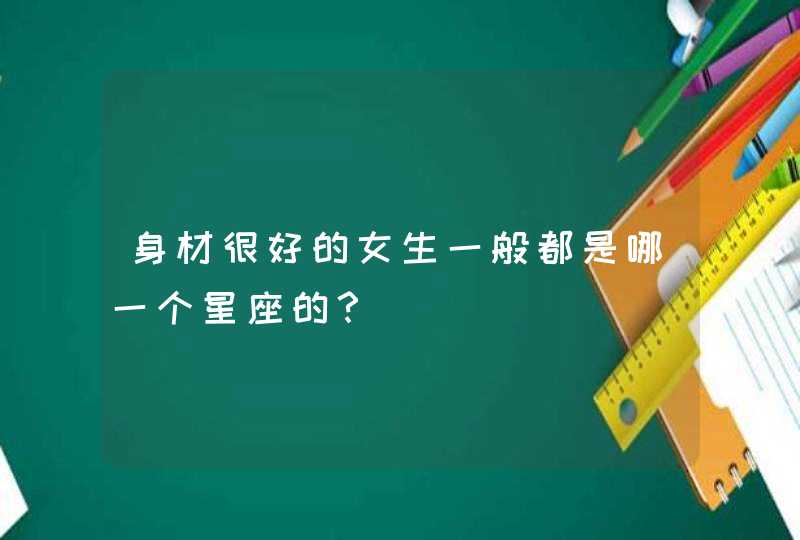 身材很好的女生一般都是哪一个星座的? 身材很好的女生一般都是哪一个星座的?