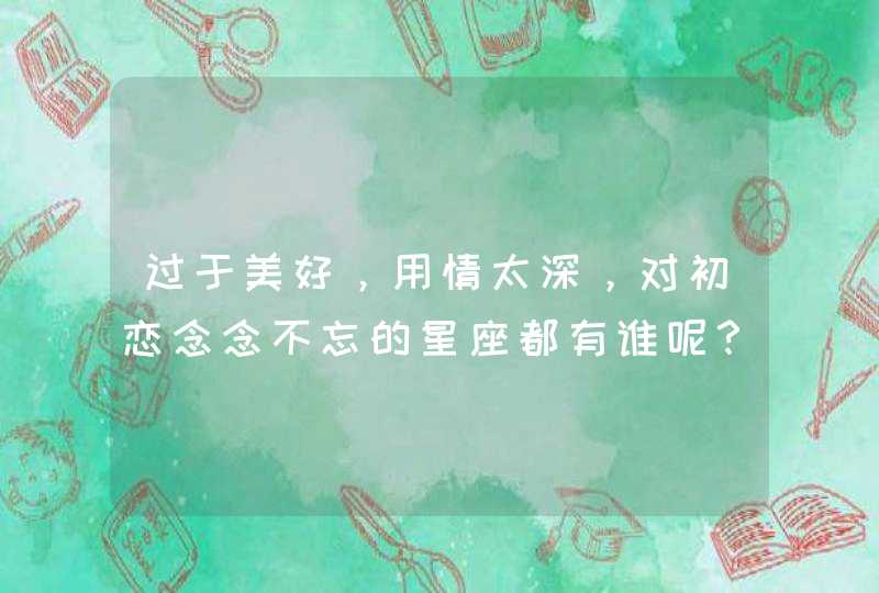 过于美好,用情太深,对初恋念念不忘的星座都有谁呢? 过于美好,用情太深,对初恋念念不忘的星座都有谁呢?