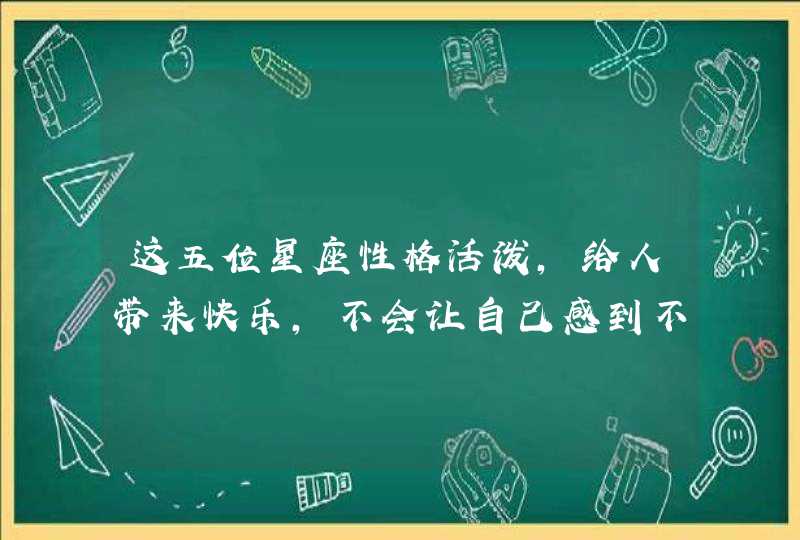 这五位星座性格活泼,给人带来快乐,不会让自己感到不开心,有你吗? 这五位星座性格活泼,给人带来快乐,不会让自己感到不开心,有你吗?